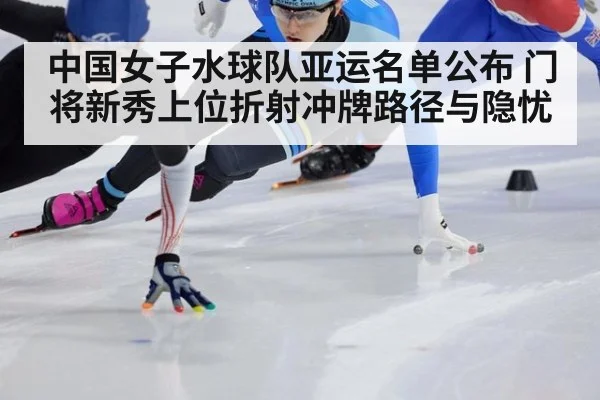 中国女子水球队亚运名单公布 门将新秀上位折射冲牌路径与隐忧