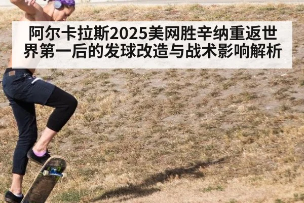 阿尔卡拉斯2025美网胜辛纳重返世界第一后的发球改造与战术影响解析