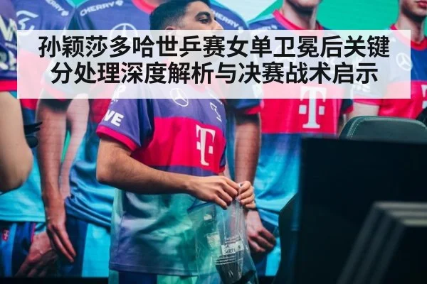 孙颖莎多哈世乒赛女单卫冕后关键分处理深度解析与决赛战术启示